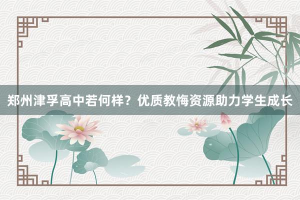 郑州津孚高中若何样？优质教悔资源助力学生成长